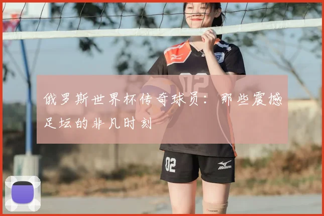 俄罗斯世界杯传奇球员:那些震撼足坛的非凡时刻