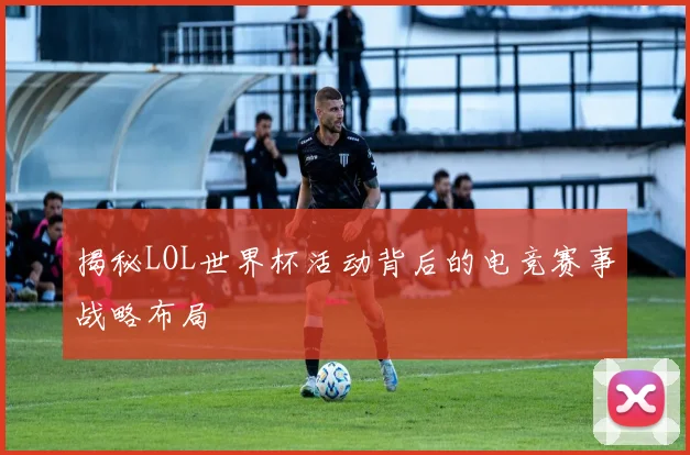 揭秘LOL世界杯活动背后的电竞赛事战略布局