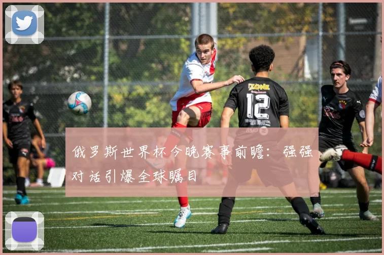 俄罗斯世界杯今晚赛事前瞻:强强对话引爆全球瞩目