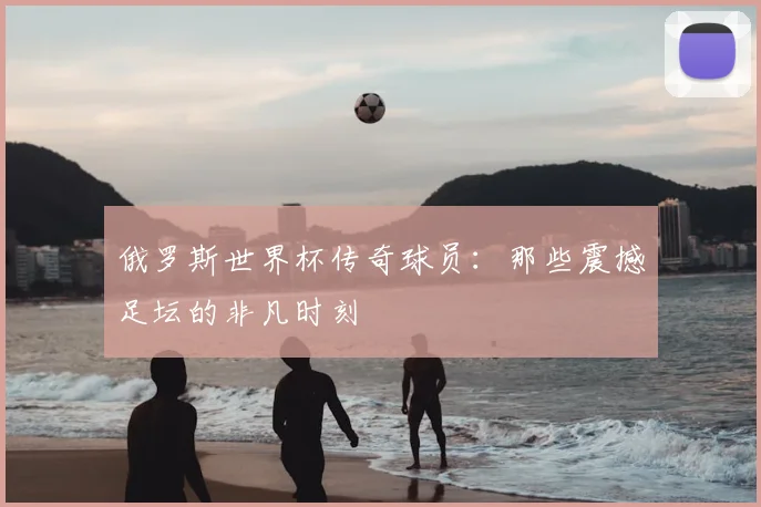 俄罗斯世界杯传奇球员:那些震撼足坛的非凡时刻