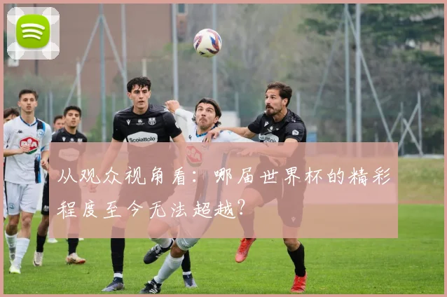 从观众视角看：哪届世界杯的精彩程度至今无法超越？